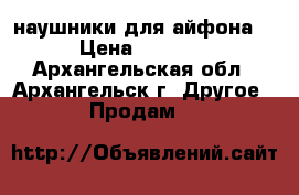 наушники для айфона  › Цена ­ 1 000 - Архангельская обл., Архангельск г. Другое » Продам   